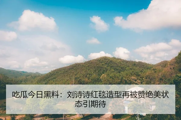 吃瓜今日黑料：刘诗诗红毯造型再被赞绝美状态引期待