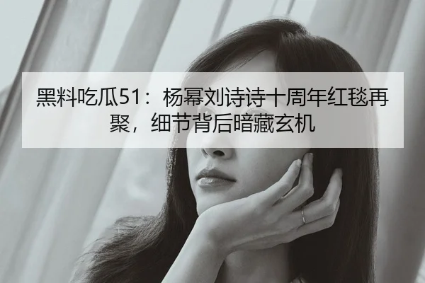 黑料吃瓜51：杨幂刘诗诗十周年红毯再聚，细节背后暗藏玄机